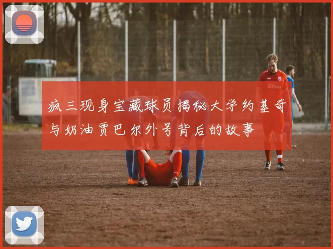 疯三现身宝藏球员揭秘大学约基奇与奶油贾巴尔外号背后的故事