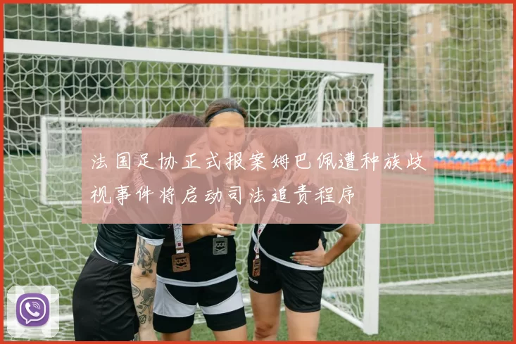 法国足协正式报案姆巴佩遭种族歧视事件将启动司法追责程序