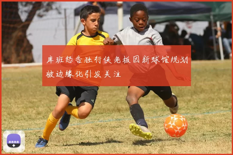 库班怒告独行侠老板因新球馆规划被边缘化引发关注