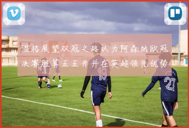 温格展望双冠之路认为阿森纳欧冠决赛胜算五五开并在英超领先优势明显
