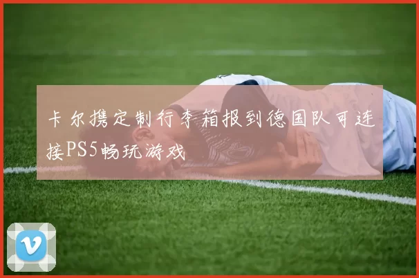 卡尔携定制行李箱报到德国队可连接PS5畅玩游戏