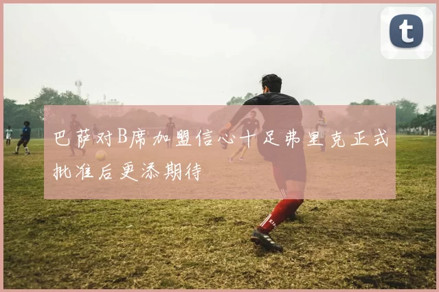 巴萨对B席加盟信心十足弗里克正式批准后更添期待
