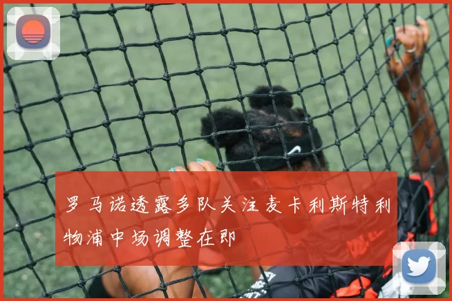 罗马诺透露多队关注麦卡利斯特利物浦中场调整在即