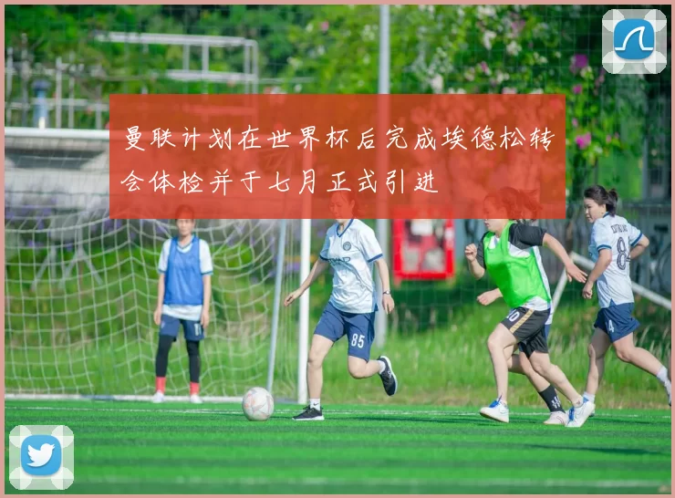 曼联计划在世界杯后完成埃德松转会体检并于七月正式引进