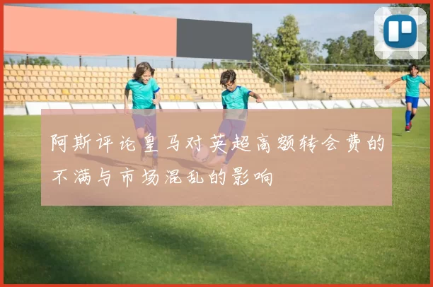 阿斯评论皇马对英超高额转会费的不满与市场混乱的影响