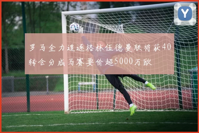 罗马全力追逐格林伍德曼联将获40转会分成马赛要价超5000万欧