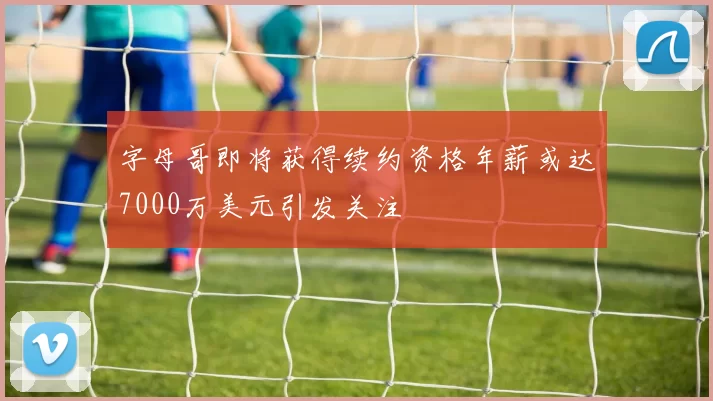 字母哥即将获得续约资格年薪或达7000万美元引发关注