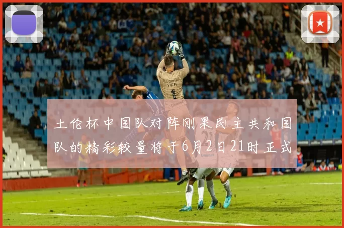 土伦杯中国队对阵刚果民主共和国队的精彩较量将于6月2日21时正式开启