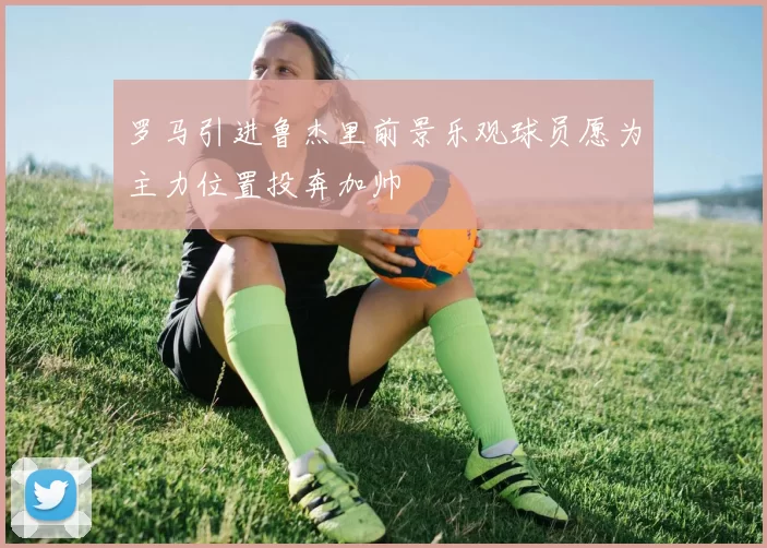 罗马引进鲁杰里前景乐观球员愿为主力位置投奔加帅