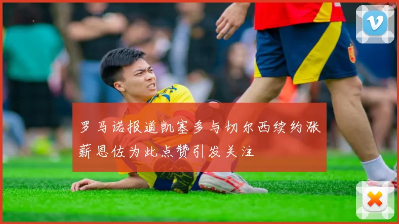 罗马诺报道凯塞多与切尔西续约涨薪恩佐为此点赞引发关注