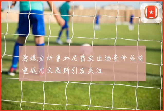 意媒分析鲁加尼首发出场条件或将重返尤文图斯引发关注