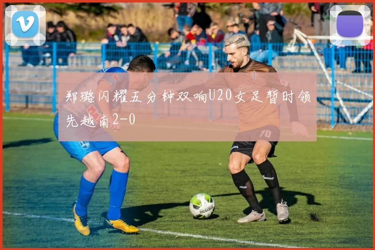 郑璐闪耀五分钟双响U20女足暂时领先越南2-0