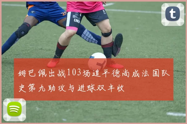姆巴佩出战103场追平德尚成法国队史第九助攻与进球双丰收
