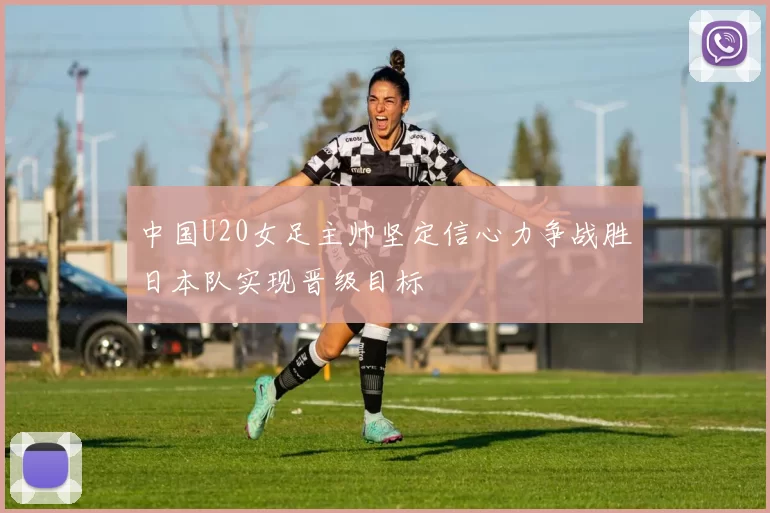 中国U20女足主帅坚定信心力争战胜日本队实现晋级目标