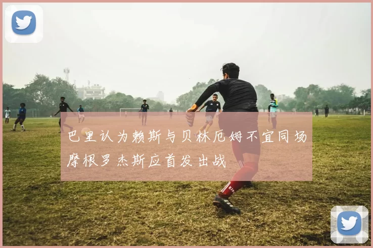 巴里认为赖斯与贝林厄姆不宜同场摩根罗杰斯应首发出战